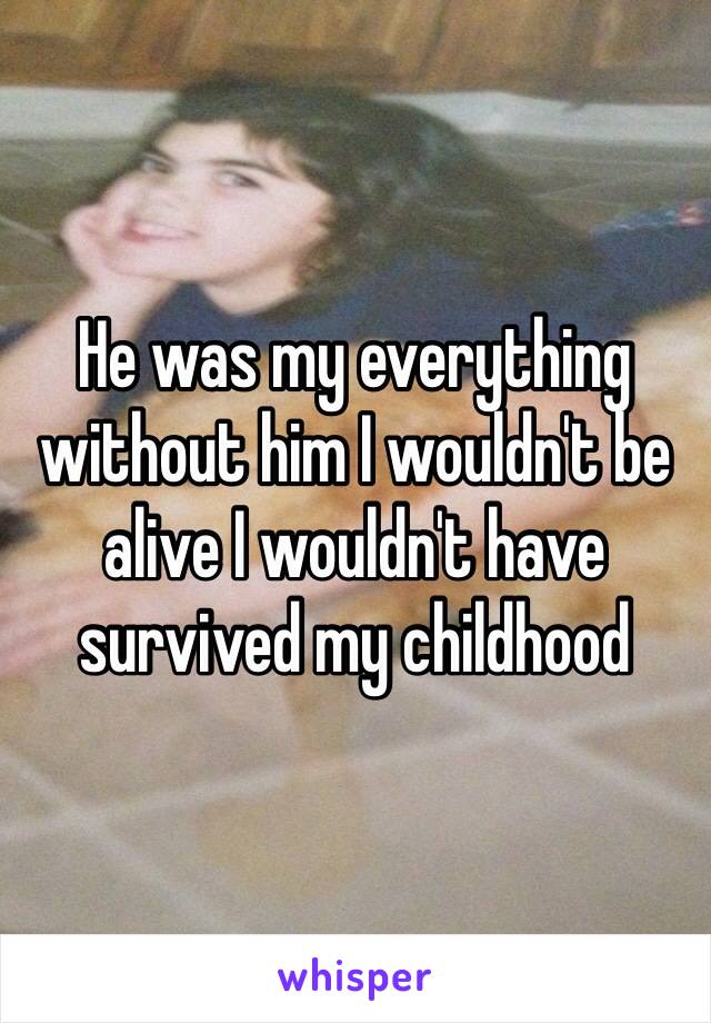 He was my everything without him I wouldn't be alive I wouldn't have survived my childhood 