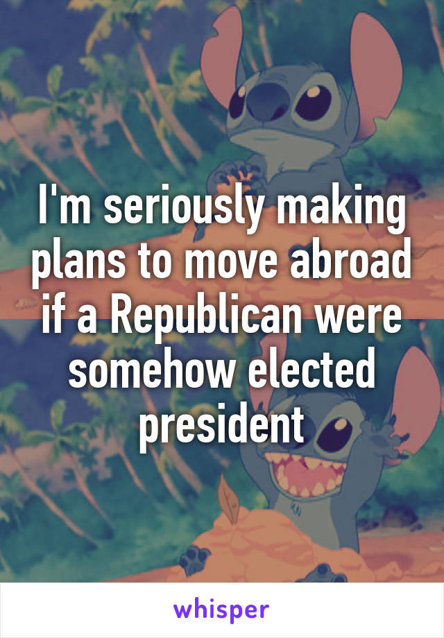 I'm seriously making plans to move abroad if a Republican were somehow elected president