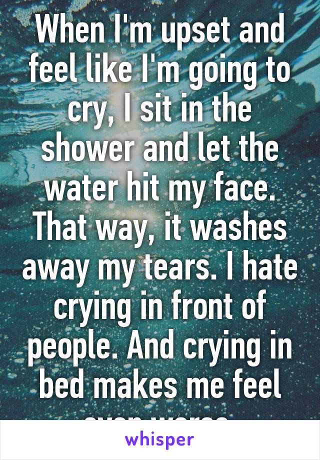 When I'm upset and feel like I'm going to cry, I sit in the shower and let the water hit my face. That way, it washes away my tears. I hate crying in front of people. And crying in bed makes me feel even worse.