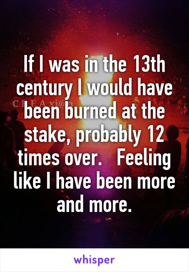 If I was in the 13th century I would have been burned at the stake, probably 12 times over.   Feeling like I have been more and more.