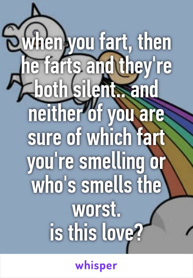 when you fart, then he farts and they're both silent.. and neither of you are sure of which fart you're smelling or who's smells the worst.
is this love?