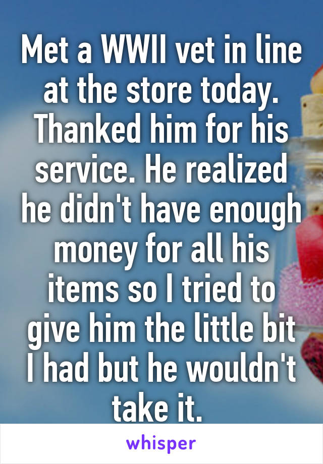 Met a WWII vet in line at the store today. Thanked him for his service. He realized he didn't have enough money for all his items so I tried to give him the little bit I had but he wouldn't take it. 