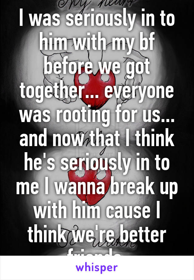 I was seriously in to him with my bf before we got together... everyone was rooting for us... and now that I think he's seriously in to me I wanna break up with him cause I think we're better friends 