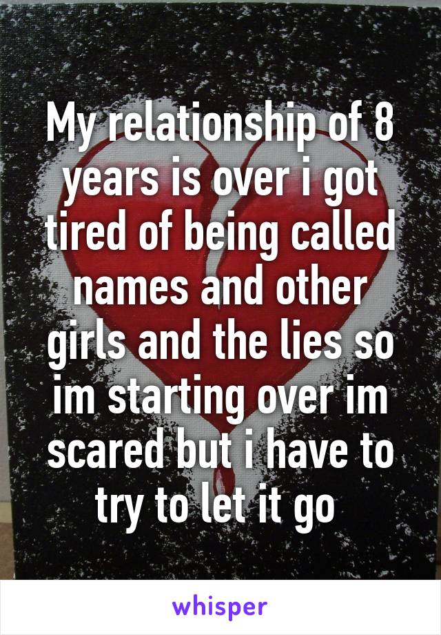 My relationship of 8 years is over i got tired of being called names and other girls and the lies so im starting over im scared but i have to try to let it go 