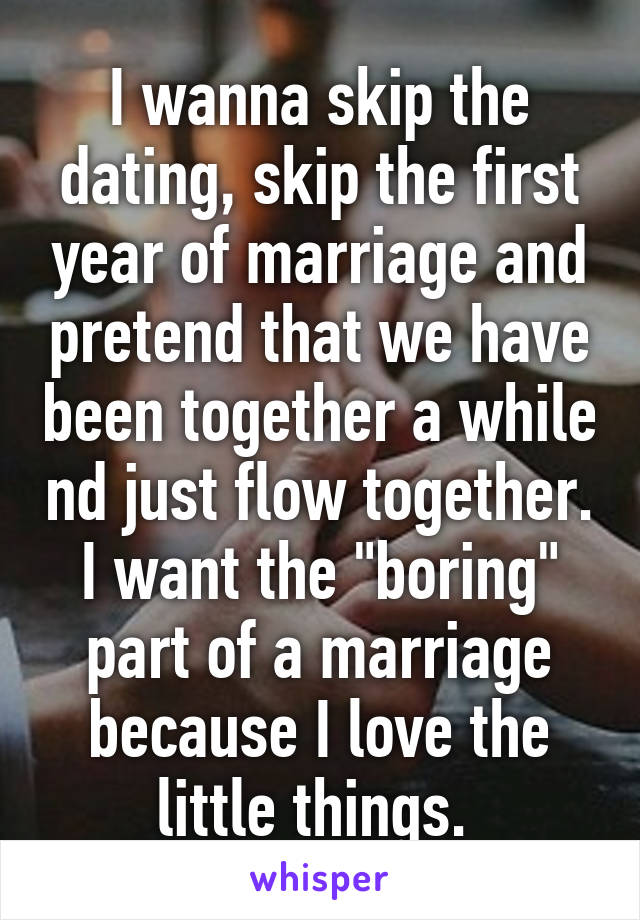 I wanna skip the dating, skip the first year of marriage and pretend that we have been together a while nd just flow together. I want the "boring" part of a marriage because I love the little things. 