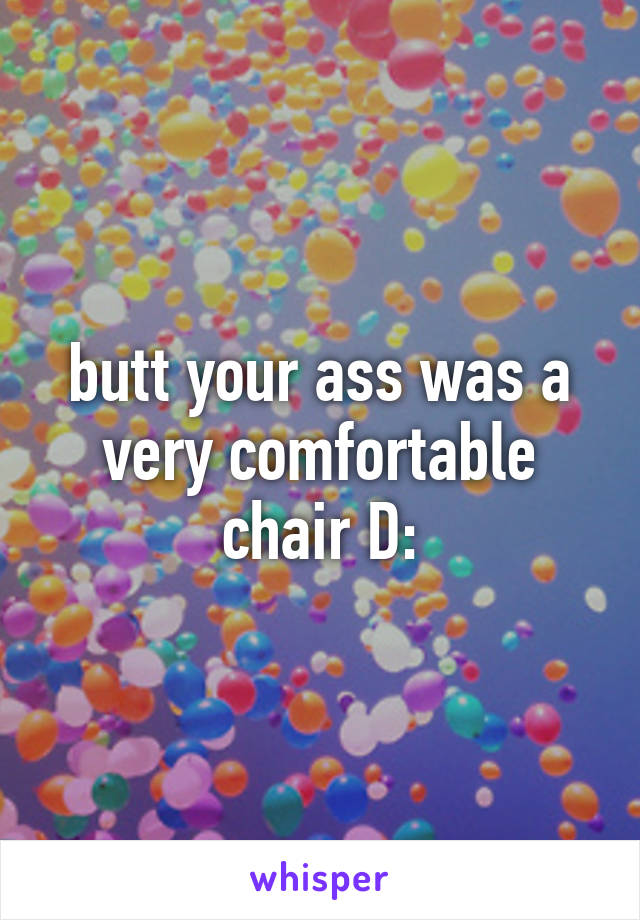 butt your ass was a very comfortable chair D: