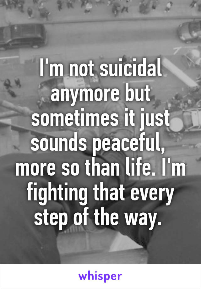 I'm not suicidal anymore but sometimes it just sounds peaceful,  more so than life. I'm fighting that every step of the way. 