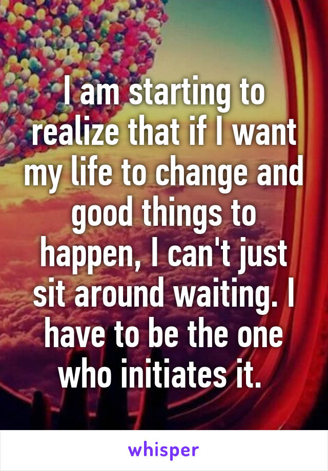 I am starting to realize that if I want my life to change and good things to happen, I can't just sit around waiting. I have to be the one who initiates it. 