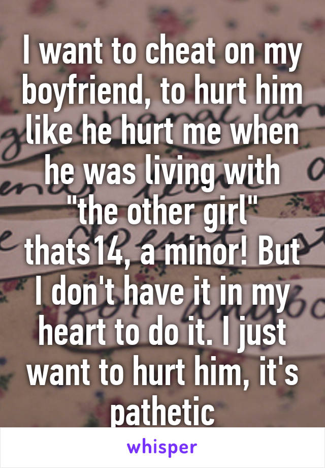 I want to cheat on my boyfriend, to hurt him like he hurt me when he was living with "the other girl" thats14, a minor! But I don't have it in my heart to do it. I just want to hurt him, it's pathetic