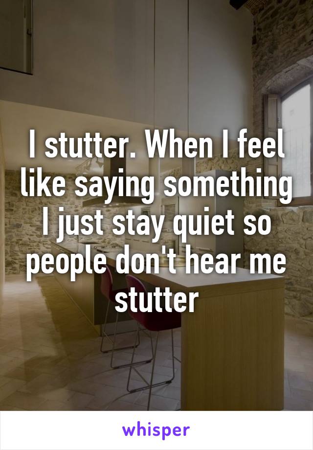 I stutter. When I feel like saying something I just stay quiet so people don't hear me stutter