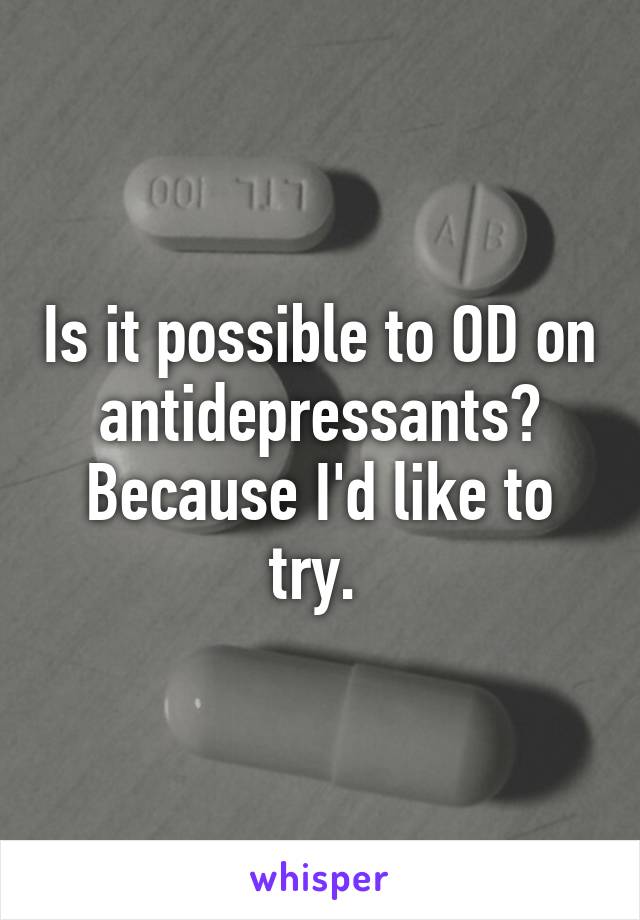 Is it possible to OD on antidepressants? Because I'd like to try. 