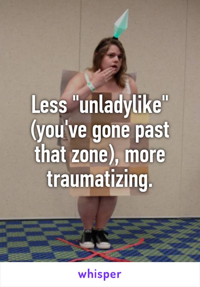 Less "unladylike" (you've gone past that zone), more traumatizing.