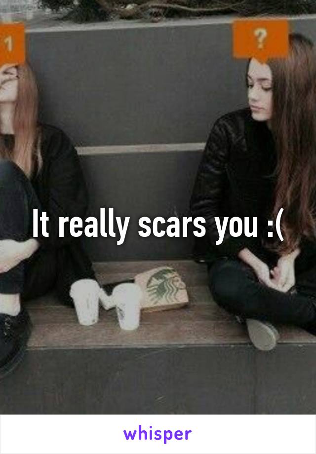 It really scars you :(