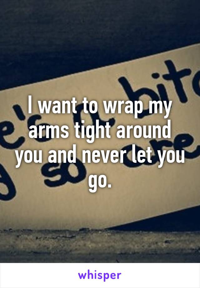 I want to wrap my arms tight around you and never let you go.