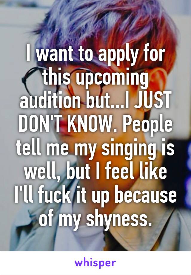 I want to apply for this upcoming audition but...I JUST DON'T KNOW. People tell me my singing is well, but I feel like I'll fuck it up because of my shyness.