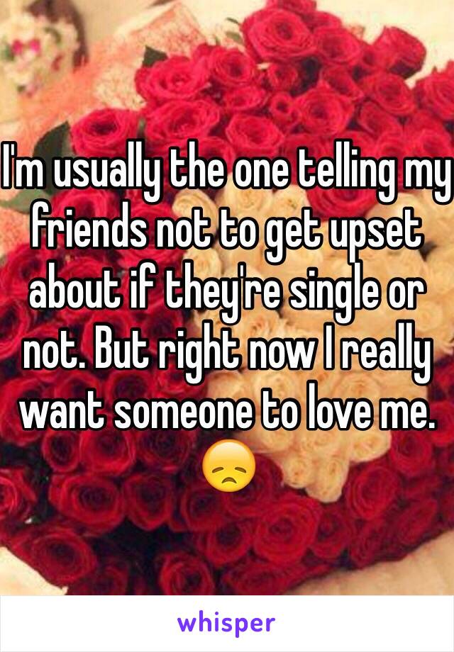 I'm usually the one telling my friends not to get upset about if they're single or not. But right now I really want someone to love me. 😞