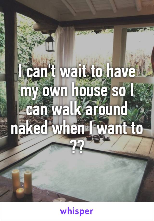 I can't wait to have my own house so I can walk around naked when I want to 😓😅