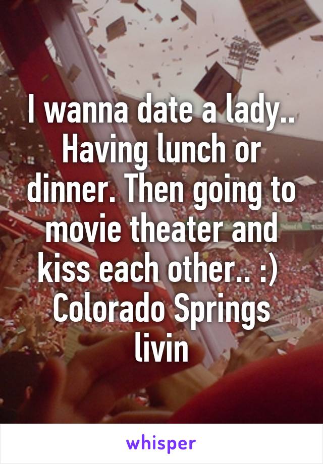 I wanna date a lady.. Having lunch or dinner. Then going to movie theater and kiss each other.. :) 
Colorado Springs livin