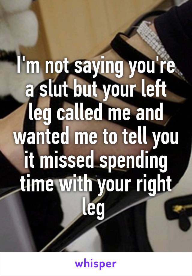 I'm not saying you're a slut but your left leg called me and wanted me to tell you it missed spending time with your right leg 