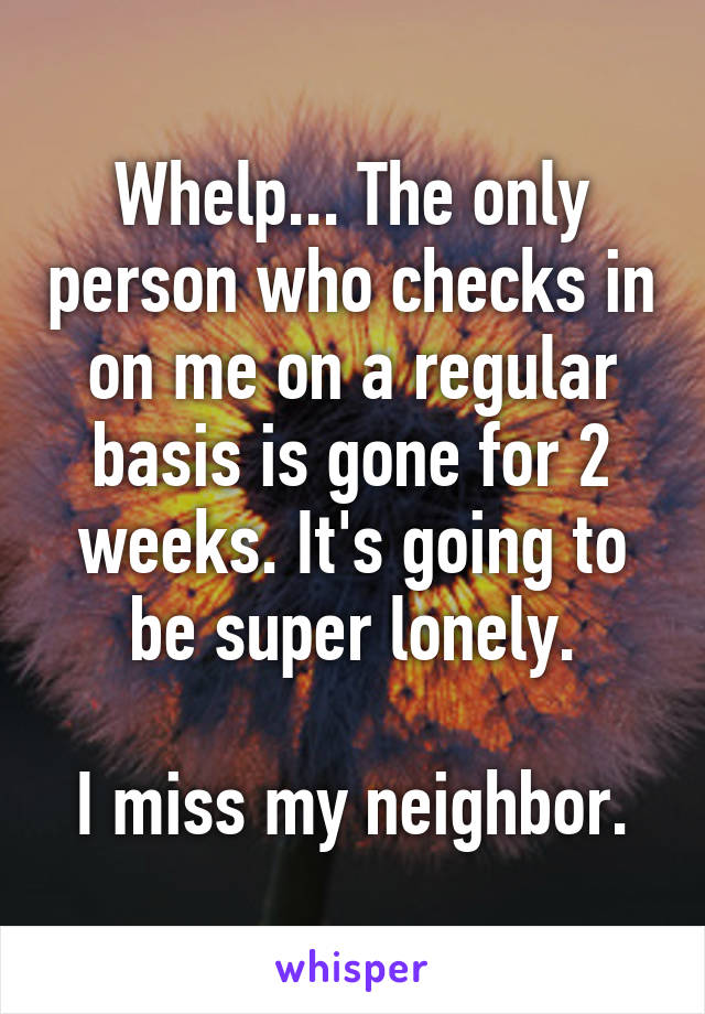 Whelp... The only person who checks in on me on a regular basis is gone for 2 weeks. It's going to be super lonely.

I miss my neighbor.