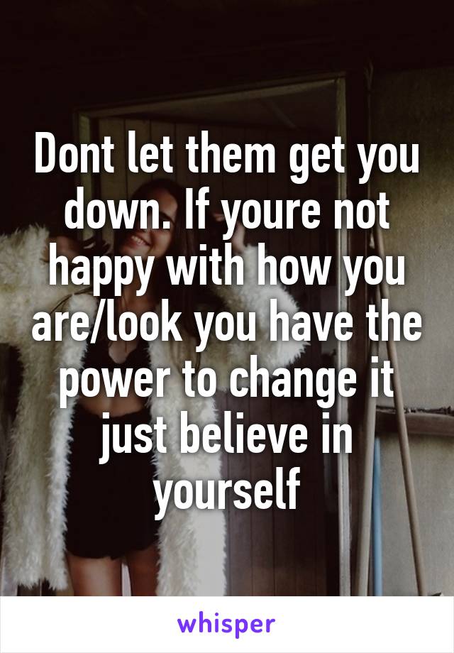 Dont let them get you down. If youre not happy with how you are/look you have the power to change it just believe in yourself