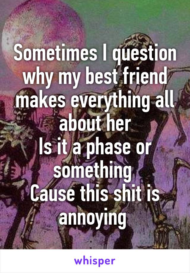 Sometimes I question why my best friend makes everything all about her
Is it a phase or something 
Cause this shit is annoying 