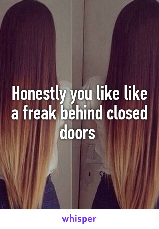 Honestly you like like a freak behind closed doors 