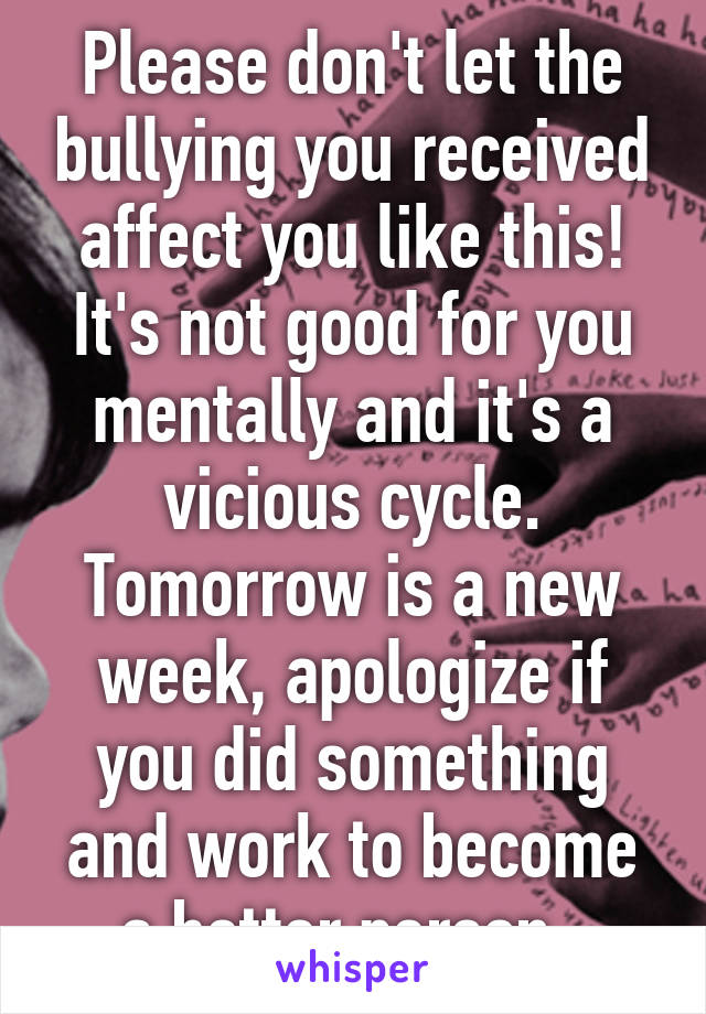 Please don't let the bullying you received affect you like this! It's not good for you mentally and it's a vicious cycle. Tomorrow is a new week, apologize if you did something and work to become a better person. 