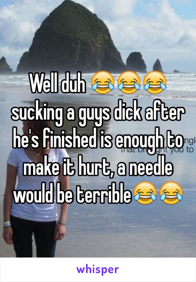 Well duh 😂😂😂 sucking a guys dick after he's finished is enough to make it hurt, a needle would be terrible😂😂