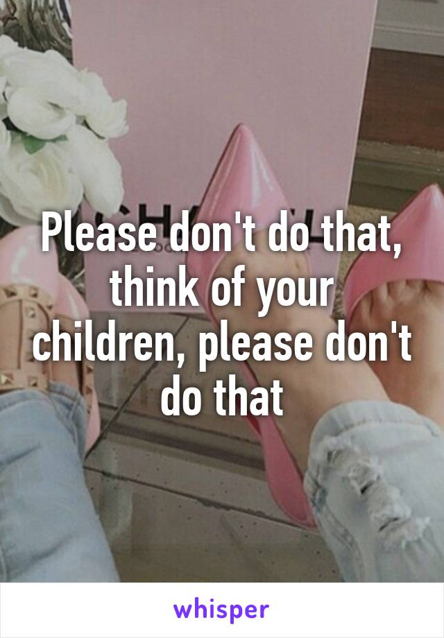 Please don't do that, think of your children, please don't do that