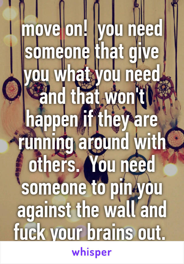 move on!  you need someone that give you what you need and that won't happen if they are running around with others.  You need someone to pin you against the wall and fuck your brains out. 