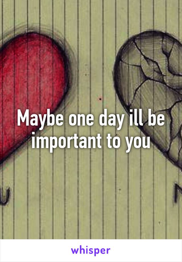 Maybe one day ill be important to you