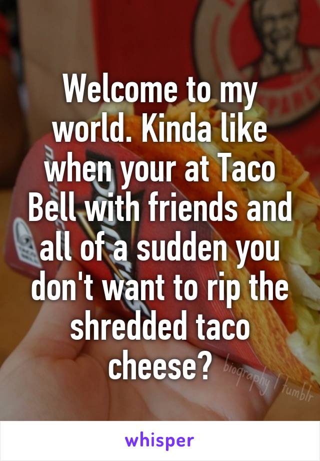 Welcome to my world. Kinda like when your at Taco Bell with friends and all of a sudden you don't want to rip the shredded taco cheese?