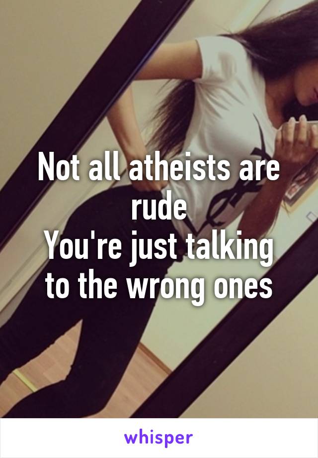 Not all atheists are rude
You're just talking to the wrong ones