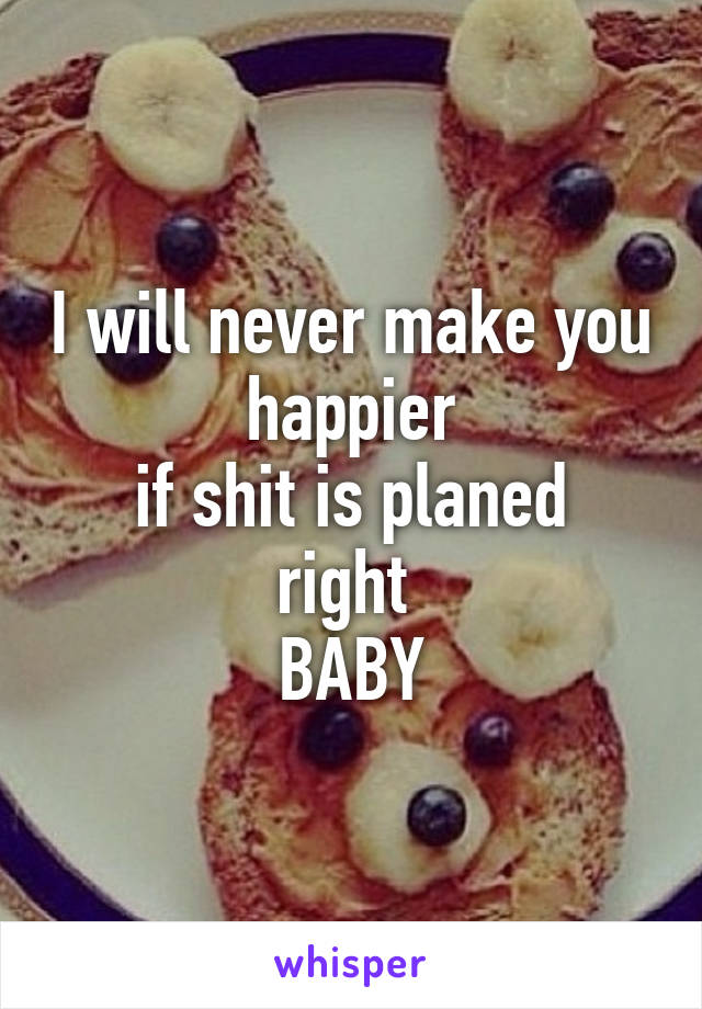 I will never make you happier
if shit is planed right 
BABY