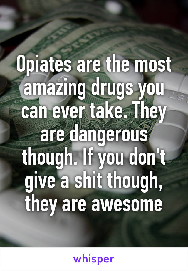 Opiates are the most amazing drugs you can ever take. They are dangerous though. If you don't give a shit though, they are awesome