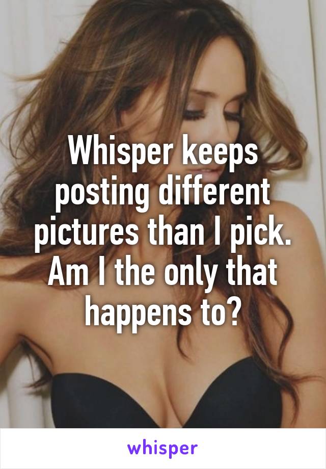 Whisper keeps posting different pictures than I pick. Am I the only that happens to?