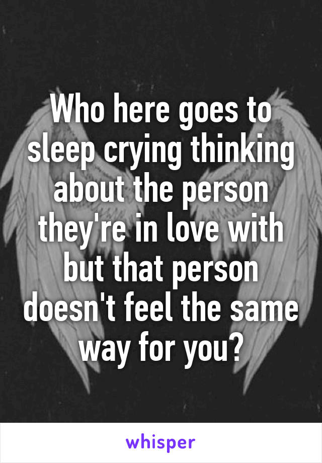 Who here goes to sleep crying thinking about the person they're in love with but that person doesn't feel the same way for you?