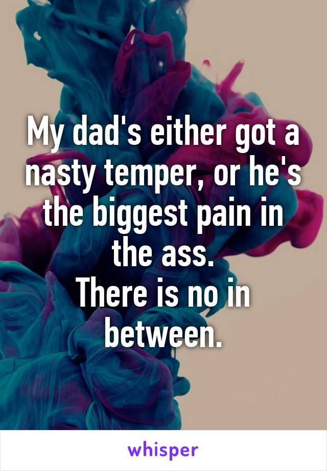 My dad's either got a nasty temper, or he's the biggest pain in the ass.
There is no in between.