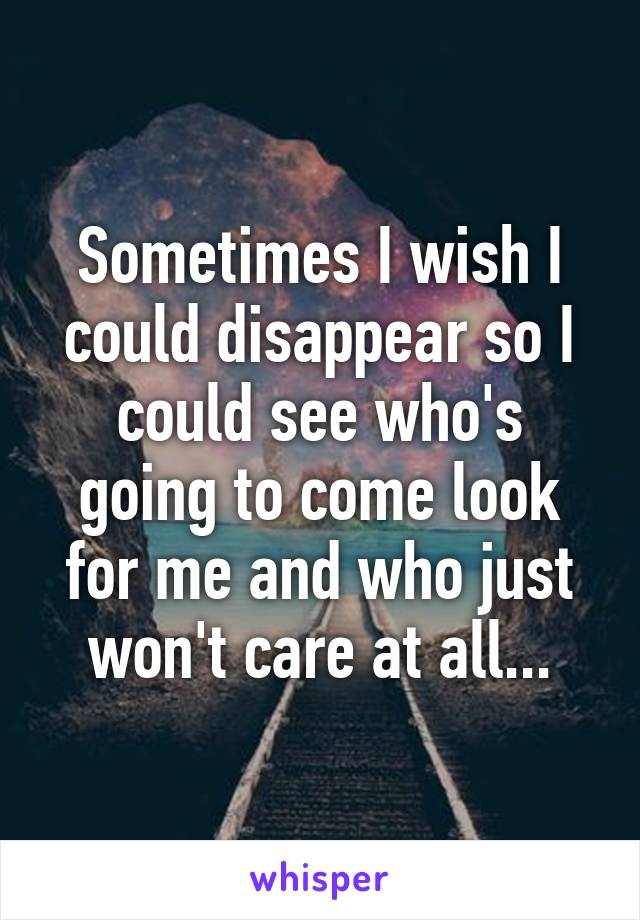 Sometimes I wish I could disappear so I could see who's going to come look for me and who just won't care at all...