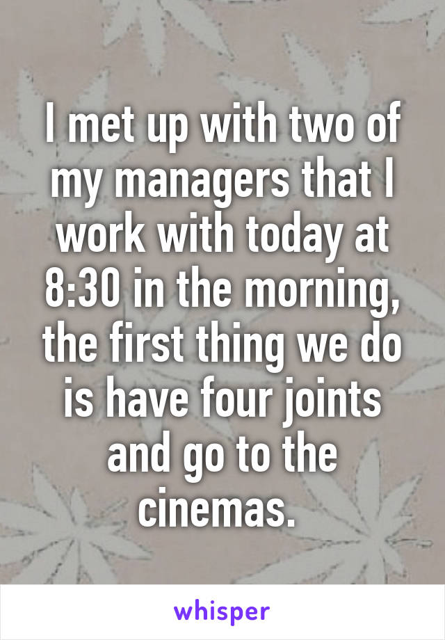 I met up with two of my managers that I work with today at 8:30 in the morning, the first thing we do is have four joints and go to the cinemas. 