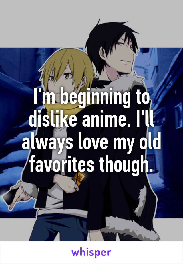 I'm beginning to dislike anime. I'll always love my old favorites though.