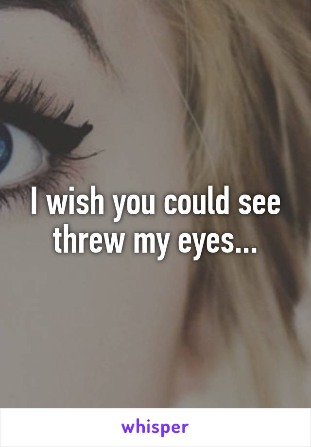 I wish you could see threw my eyes...