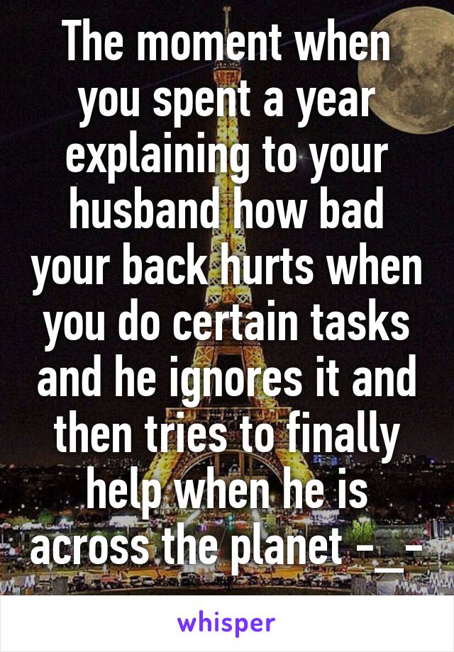 The moment when you spent a year explaining to your husband how bad your back hurts when you do certain tasks and he ignores it and then tries to finally help when he is across the planet -_-  