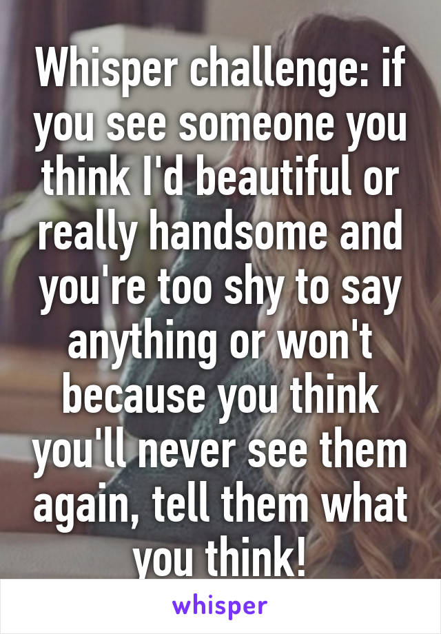 Whisper challenge: if you see someone you think I'd beautiful or really handsome and you're too shy to say anything or won't because you think you'll never see them again, tell them what you think!