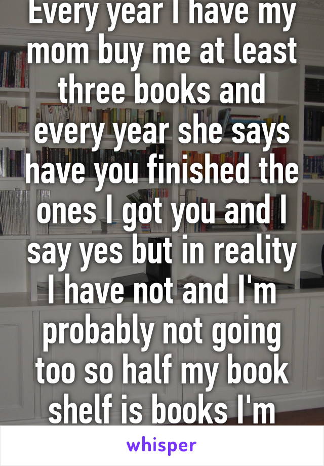 Every year I have my mom buy me at least three books and every year she says have you finished the ones I got you and I say yes but in reality I have not and I'm probably not going too so half my book shelf is books I'm never gonna read