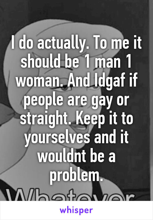 I do actually. To me it should be 1 man 1 woman. And Idgaf if people are gay or straight. Keep it to yourselves and it wouldnt be a problem.