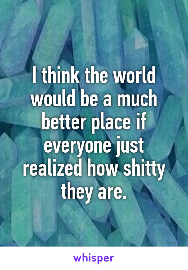 I think the world would be a much better place if everyone just realized how shitty they are.