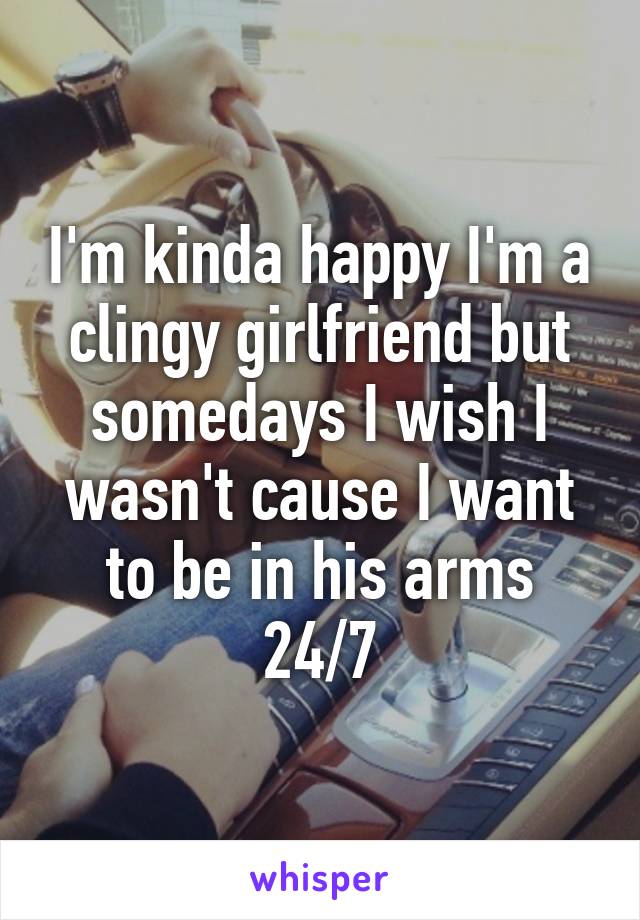 I'm kinda happy I'm a clingy girlfriend but somedays I wish I wasn't cause I want to be in his arms 24/7