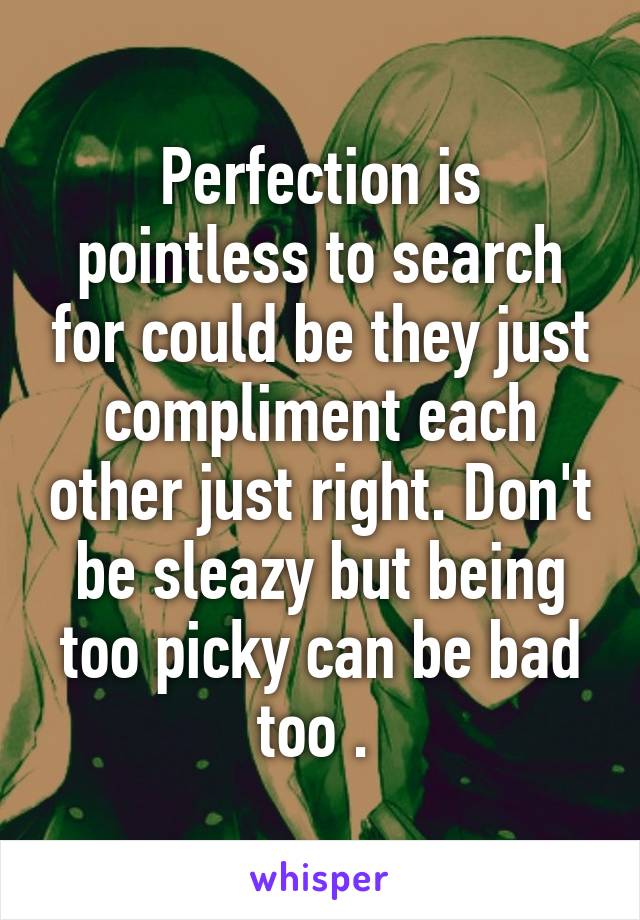 Perfection is pointless to search for could be they just compliment each other just right. Don't be sleazy but being too picky can be bad too . 